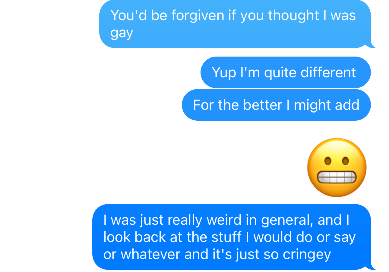 iMessage messages that read: "You'd be forgiven if you thought I was gay" "Yup I'm quite different" "For the better I might add" grimacing emoji "I was just really weird in general, and I look back at the stuff I would do or say or whatever and it's just so cringey"